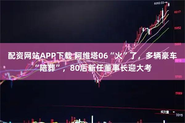 配资网站APP下载 阿维塔06“火”了，多辆豪车“陪葬”，80后新任董事长迎大考