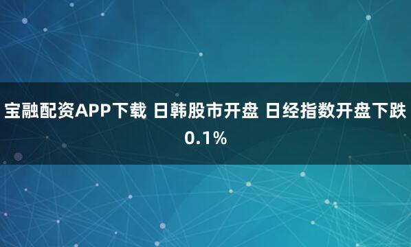 宝融配资APP下载 日韩股市开盘 日经指数开盘下跌0.1%