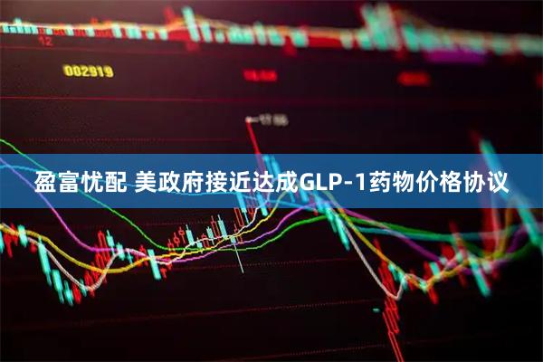 盈富忧配 美政府接近达成GLP-1药物价格协议