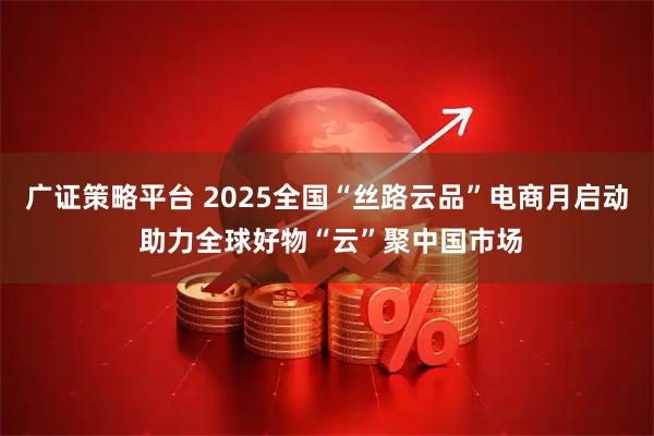 广证策略平台 2025全国“丝路云品”电商月启动 助力全球好物“云”聚中国市场