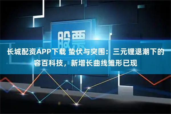 长城配资APP下载 蛰伏与突围：三元锂退潮下的容百科技，新增长曲线雏形已现
