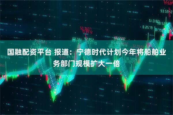 国融配资平台 报道：宁德时代计划今年将船舶业务部门规模扩大一倍