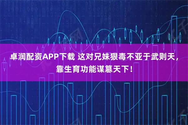 卓润配资APP下载 这对兄妹狠毒不亚于武则天，靠生育功能谋篡天下！
