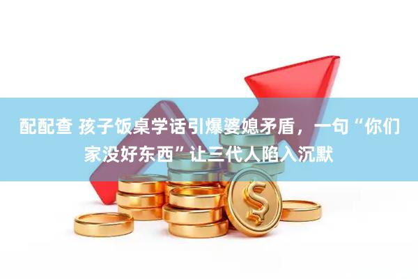 配配查 孩子饭桌学话引爆婆媳矛盾，一句“你们家没好东西”让三代人陷入沉默