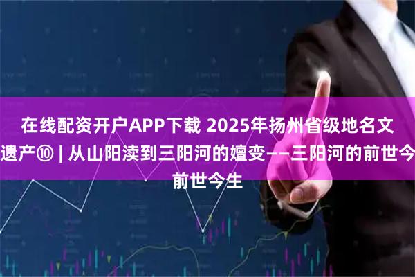 在线配资开户APP下载 2025年扬州省级地名文化遗产⑩ | 从山阳渎到三阳河的嬗变——三阳河的前世今生